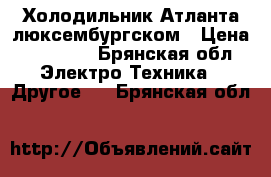 Холодильник Атланта люксембургском › Цена ­ 10 000 - Брянская обл. Электро-Техника » Другое   . Брянская обл.